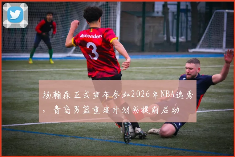 杨瀚森正式宣布参加2026年NBA选秀，青岛男篮重建计划或提前启动