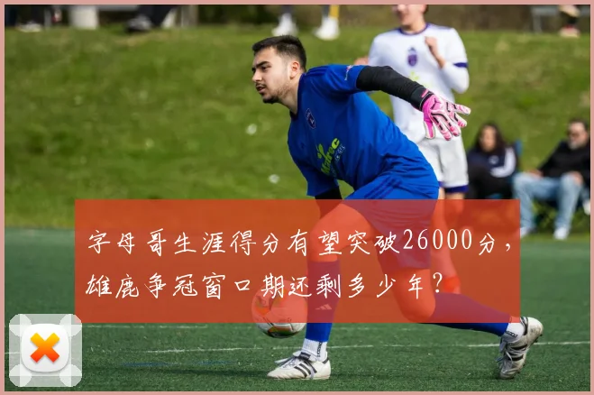 字母哥生涯得分有望突破26000分，雄鹿争冠窗口期还剩多少年？