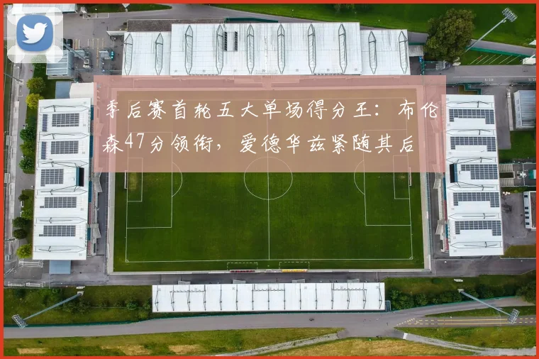 季后赛首轮五大单场得分王:布伦森47分领衔,爱德华兹紧随其后