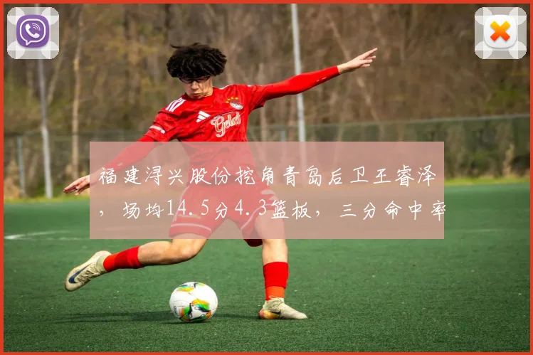 福建浔兴股份挖角青岛后卫王睿泽，场均14.5分4.3篮板，三分命中率提升至41.2%